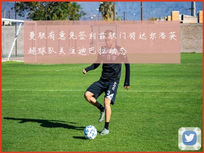 曼联有意免签利兹联门将达尔洛英超球队关注迪巴拉动态