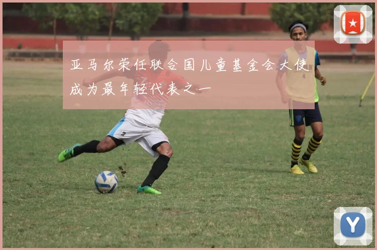 亚马尔荣任联合国儿童基金会大使成为最年轻代表之一