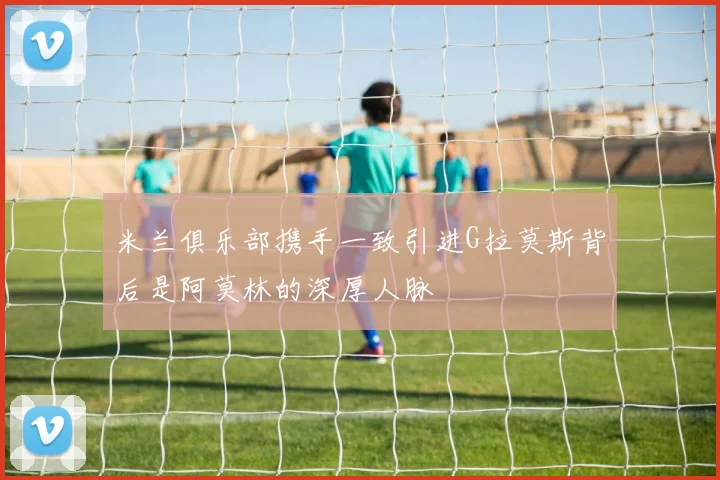 米兰俱乐部携手一致引进G拉莫斯背后是阿莫林的深厚人脉