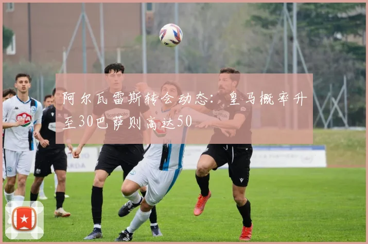 阿尔瓦雷斯转会动态：皇马概率升至30巴萨则高达50