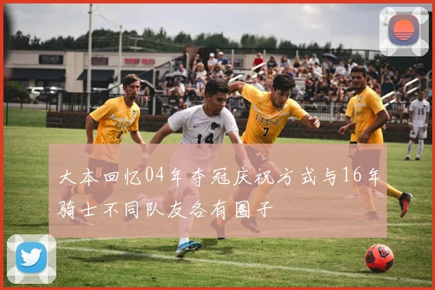大本回忆04年夺冠庆祝方式与16年骑士不同队友各有圈子
