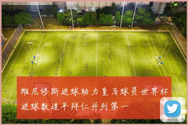 维尼修斯进球助力皇马球员世界杯进球数追平拜仁并列第一