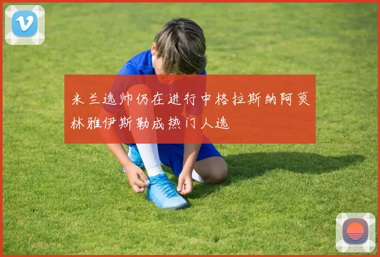 米兰选帅仍在进行中格拉斯纳阿莫林雅伊斯勒成热门人选