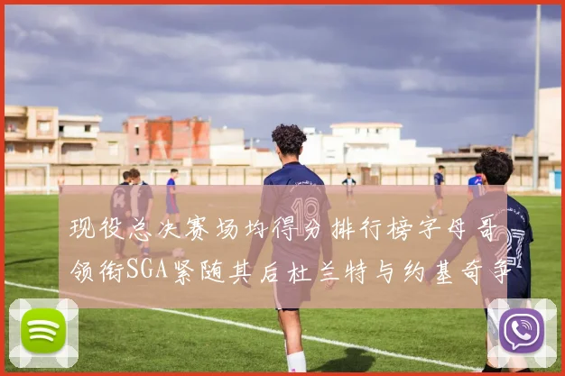 现役总决赛场均得分排行榜字母哥领衔SGA紧随其后杜兰特与约基奇争夺第三名