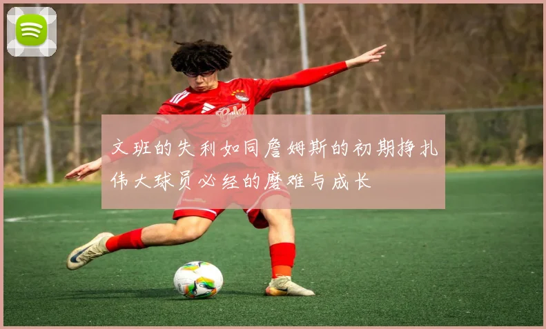 文班的失利如同詹姆斯的初期挣扎伟大球员必经的磨难与成长