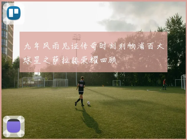 九年风雨见证传奇时刻利物浦百大球星之萨拉赫荣耀回顾