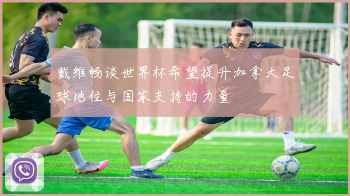 戴维畅谈世界杯希望提升加拿大足球地位与国家支持的力量