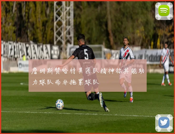詹姆斯赞哈特具团队精神称其能助力球队而非拖累球队