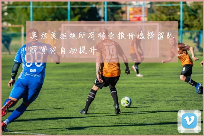 奥尔莫拒绝所有转会报价选择留队薪资将自动提升